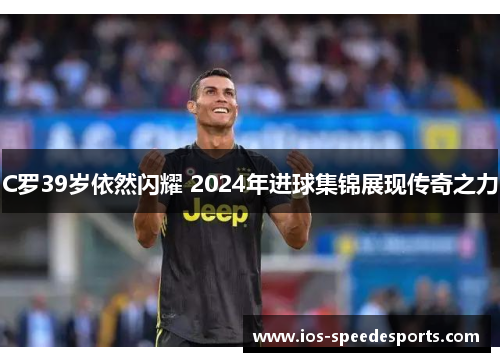 C罗39岁依然闪耀 2024年进球集锦展现传奇之力