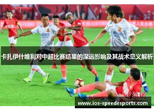 卡扎伊什维利对中超比赛结果的深远影响及其战术意义解析