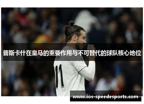 普斯卡什在皇马的重要作用与不可替代的球队核心地位